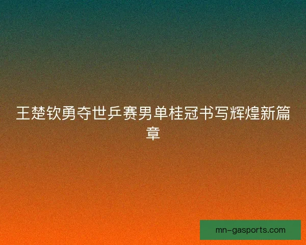 王楚钦勇夺世乒赛男单桂冠书写辉煌新篇章 王楚钦勇夺世乒赛男单桂冠书写辉煌新篇章