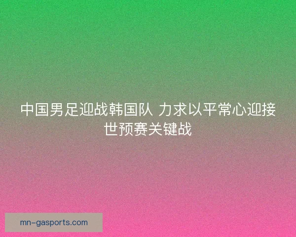 中国男足迎战韩国队 力求以平常心迎接世预赛关键战 中国男足迎战韩国队 力求以平常心迎接世预赛关键战