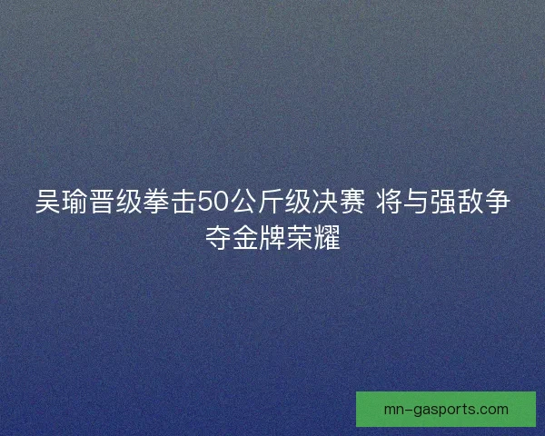 吴瑜晋级拳击50公斤级决赛 将与强敌争夺金牌荣耀
