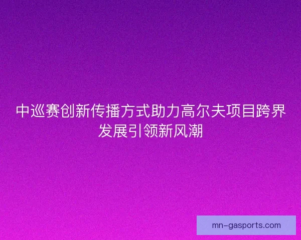 中巡赛创新传播方式助力高尔夫项目跨界发展引领新风潮