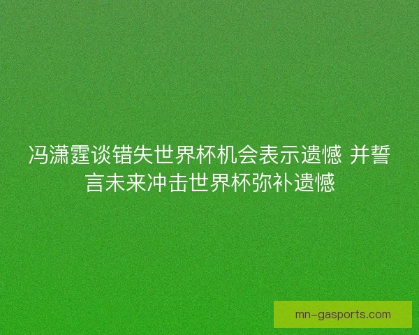 冯潇霆谈错失世界杯机会表示遗憾 并誓言未来冲击世界杯弥补遗憾