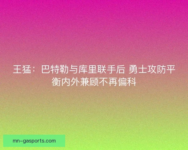 王猛：巴特勒与库里联手后 勇士攻防平衡内外兼顾不再偏科
