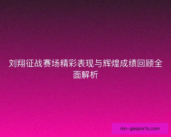 刘翔征战赛场精彩表现与辉煌成绩回顾全面解析
