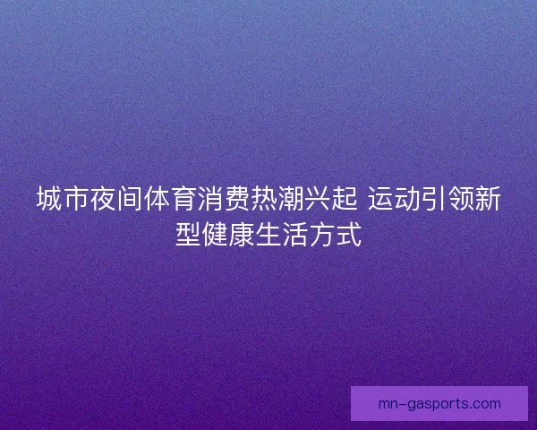 城市夜间体育消费热潮兴起 运动引领新型健康生活方式
