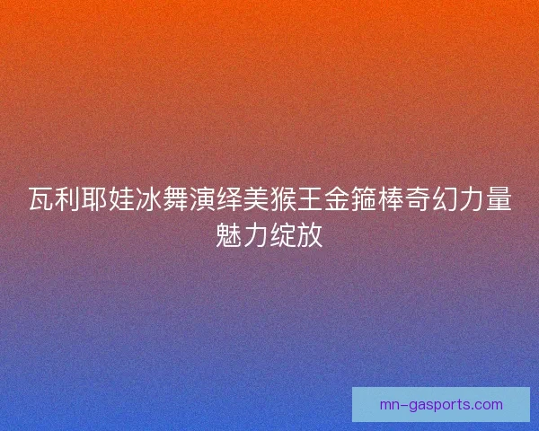 瓦利耶娃冰舞演绎美猴王金箍棒奇幻力量魅力绽放 瓦利耶娃冰舞演绎美猴王金箍棒奇幻力量魅力绽放