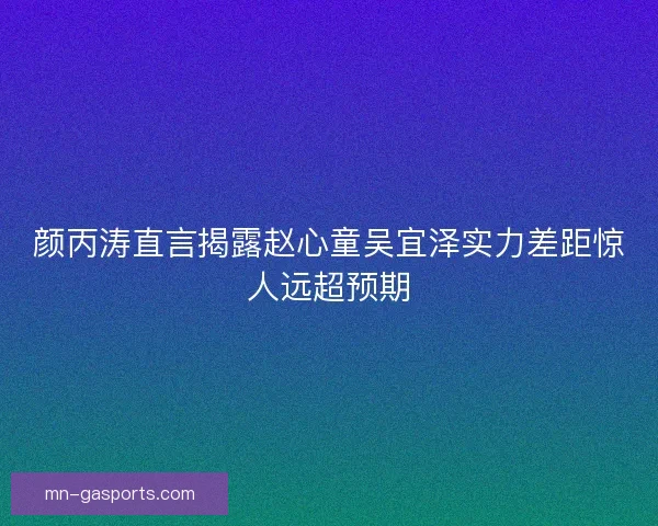 颜丙涛直言揭露赵心童吴宜泽实力差距惊人远超预期 颜丙涛直言揭露赵心童吴宜泽实力差距惊人远超预期