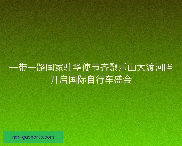 一带一路国家驻华使节齐聚乐山大渡河畔开启国际自行车盛会