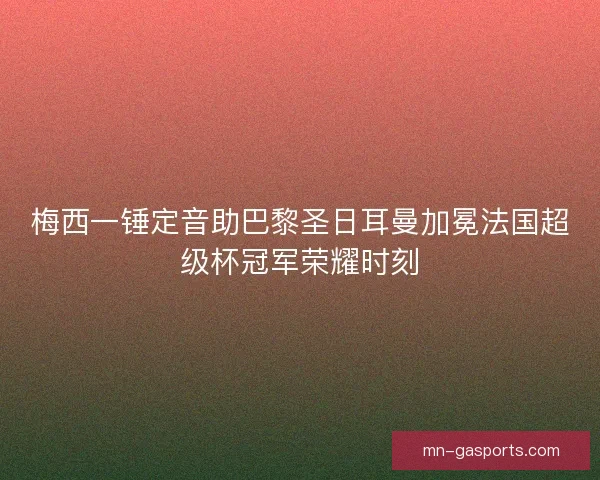 梅西一锤定音助巴黎圣日耳曼加冕法国超级杯冠军荣耀时刻