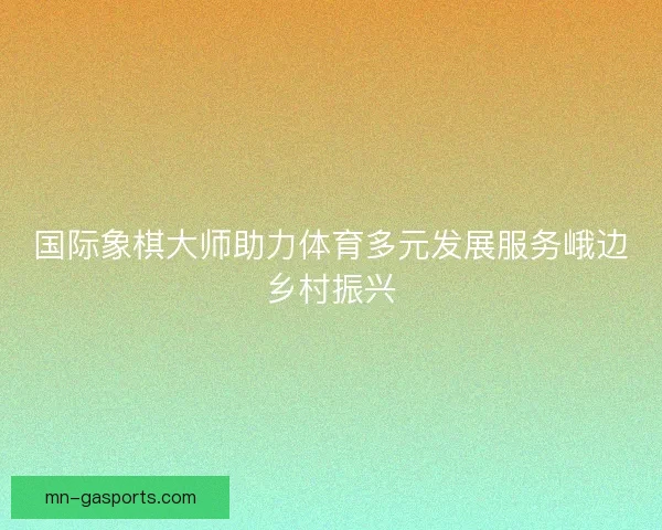 国际象棋大师助力体育多元发展服务峨边乡村振兴 国际象棋大师助力体育多元发展服务峨边乡村振兴