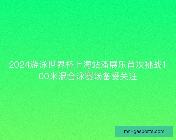 2024游泳世界杯上海站潘展乐首次挑战100米混合泳赛场备受关注 2024游泳世界杯上海站潘展乐首次挑战100米混合泳赛场备受关注